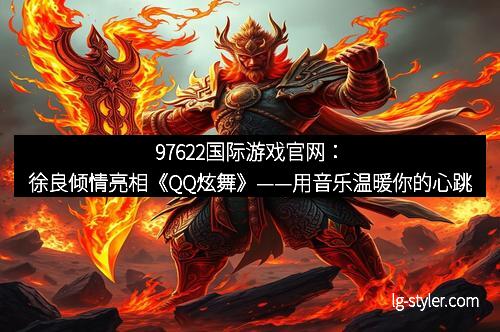 97622国际游戏官网：徐良倾情亮相《QQ炫舞》——用音乐温暖你的心跳