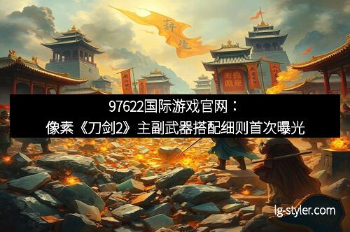 97622国际游戏官网：像素《刀剑2》主副武器搭配细则首次曝光