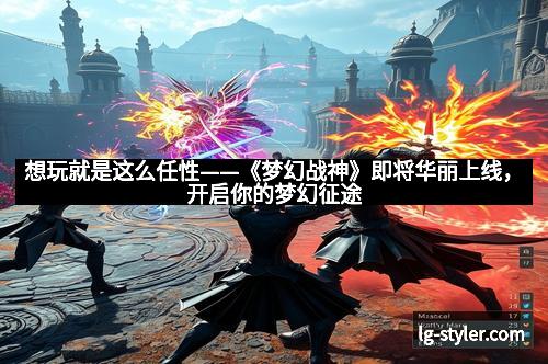 想玩就是这么任性——《梦幻战神》即将华丽上线，开启你的梦幻征途