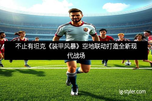 不止有坦克《装甲风暴》空地联动打造全新现代战场