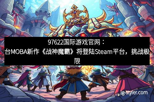 97622国际游戏官网：台MOBA新作《战神魔霸》将登陆Steam平台，挑战极限战斗体验！