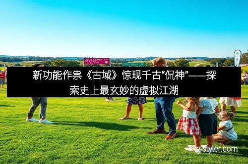 新功能作祟《古域》惊现千古“侃神”——探索史上最玄妙的虚拟江湖