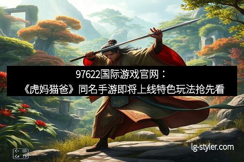 97622国际游戏官网：《虎妈猫爸》同名手游即将上线特色玩法抢先看